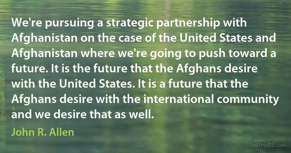 We're pursuing a strategic partnership with Afghanistan on the case of the United States and Afghanistan where we're going to push toward a future. It is the future that the Afghans desire with the United States. It is a future that the Afghans desire with the international community and we desire that as well. (John R. Allen)