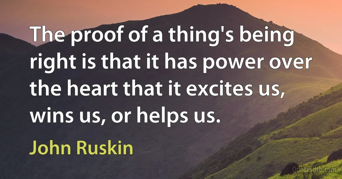 The proof of a thing's being right is that it has power over the heart that it excites us, wins us, or helps us. (John Ruskin)