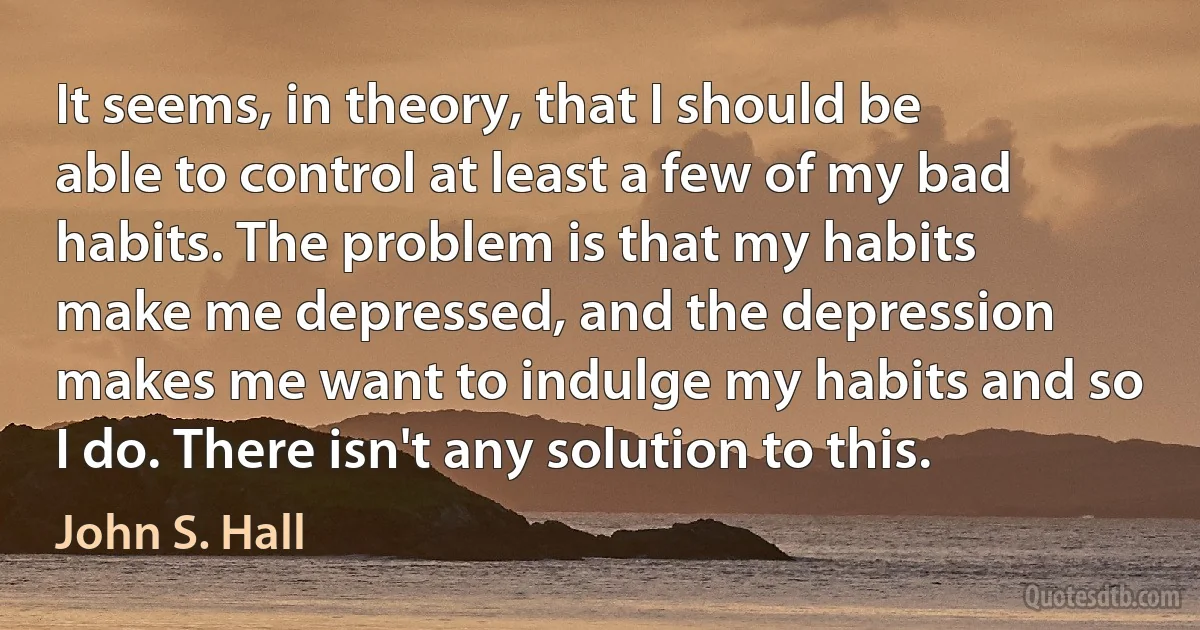 It seems, in theory, that I should be able to control at least a few of my bad habits. The problem is that my habits make me depressed, and the depression makes me want to indulge my habits and so I do. There isn't any solution to this. (John S. Hall)