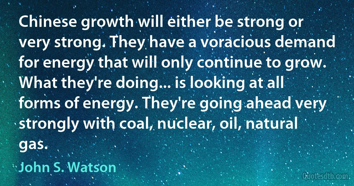 Chinese growth will either be strong or very strong. They have a voracious demand for energy that will only continue to grow. What they're doing... is looking at all forms of energy. They're going ahead very strongly with coal, nuclear, oil, natural gas. (John S. Watson)