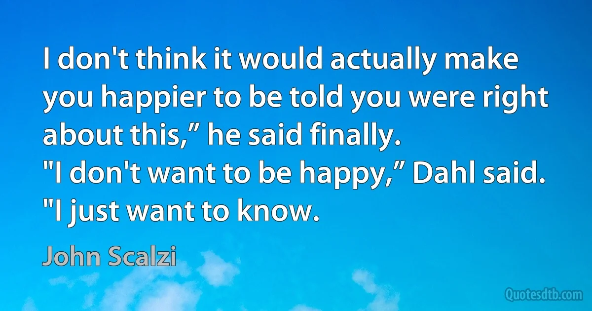 I don't think it would actually make you happier to be told you were right about this,” he said finally.
"I don't want to be happy,” Dahl said. "I just want to know. (John Scalzi)