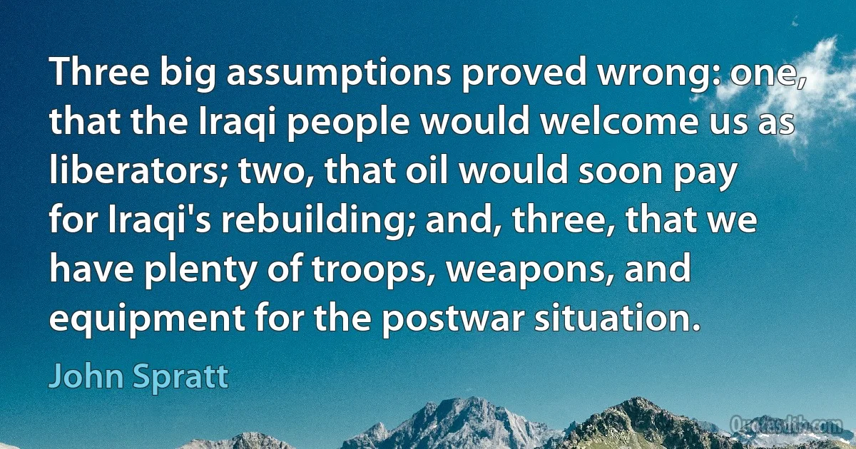 Three big assumptions proved wrong: one, that the Iraqi people would welcome us as liberators; two, that oil would soon pay for Iraqi's rebuilding; and, three, that we have plenty of troops, weapons, and equipment for the postwar situation. (John Spratt)