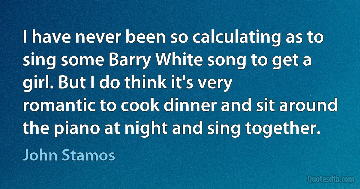 I have never been so calculating as to sing some Barry White song to get a girl. But I do think it's very romantic to cook dinner and sit around the piano at night and sing together. (John Stamos)