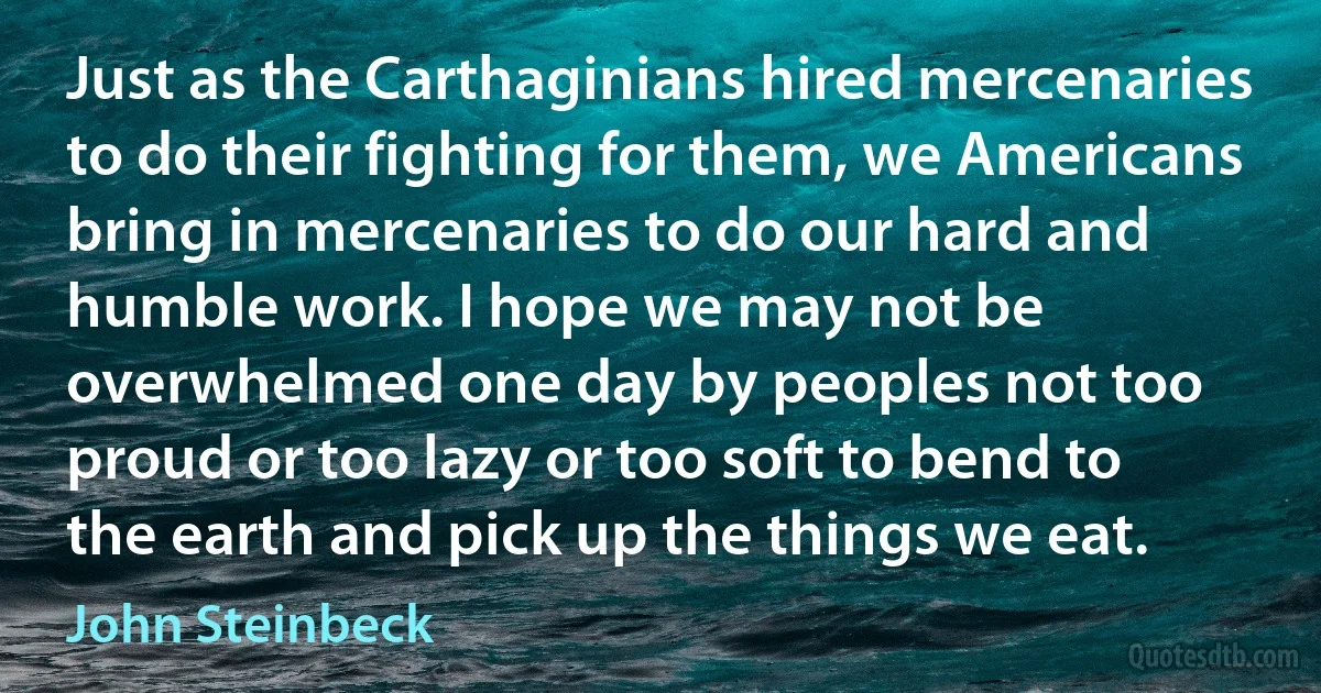 Just as the Carthaginians hired mercenaries to do their fighting for them, we Americans bring in mercenaries to do our hard and humble work. I hope we may not be overwhelmed one day by peoples not too proud or too lazy or too soft to bend to the earth and pick up the things we eat. (John Steinbeck)