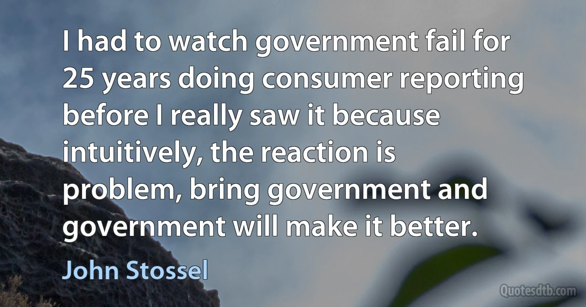 I had to watch government fail for 25 years doing consumer reporting before I really saw it because intuitively, the reaction is problem, bring government and government will make it better. (John Stossel)