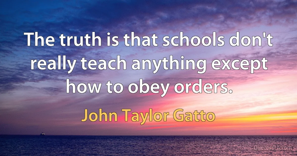 The truth is that schools don't really teach anything except how to obey orders. (John Taylor Gatto)