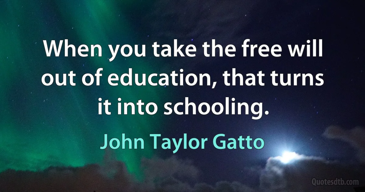 When you take the free will out of education, that turns it into schooling. (John Taylor Gatto)