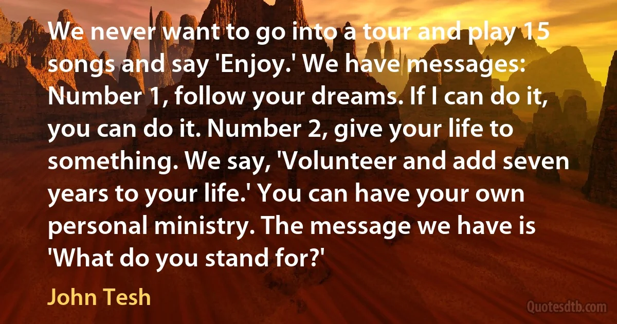 We never want to go into a tour and play 15 songs and say 'Enjoy.' We have messages: Number 1, follow your dreams. If I can do it, you can do it. Number 2, give your life to something. We say, 'Volunteer and add seven years to your life.' You can have your own personal ministry. The message we have is 'What do you stand for?' (John Tesh)