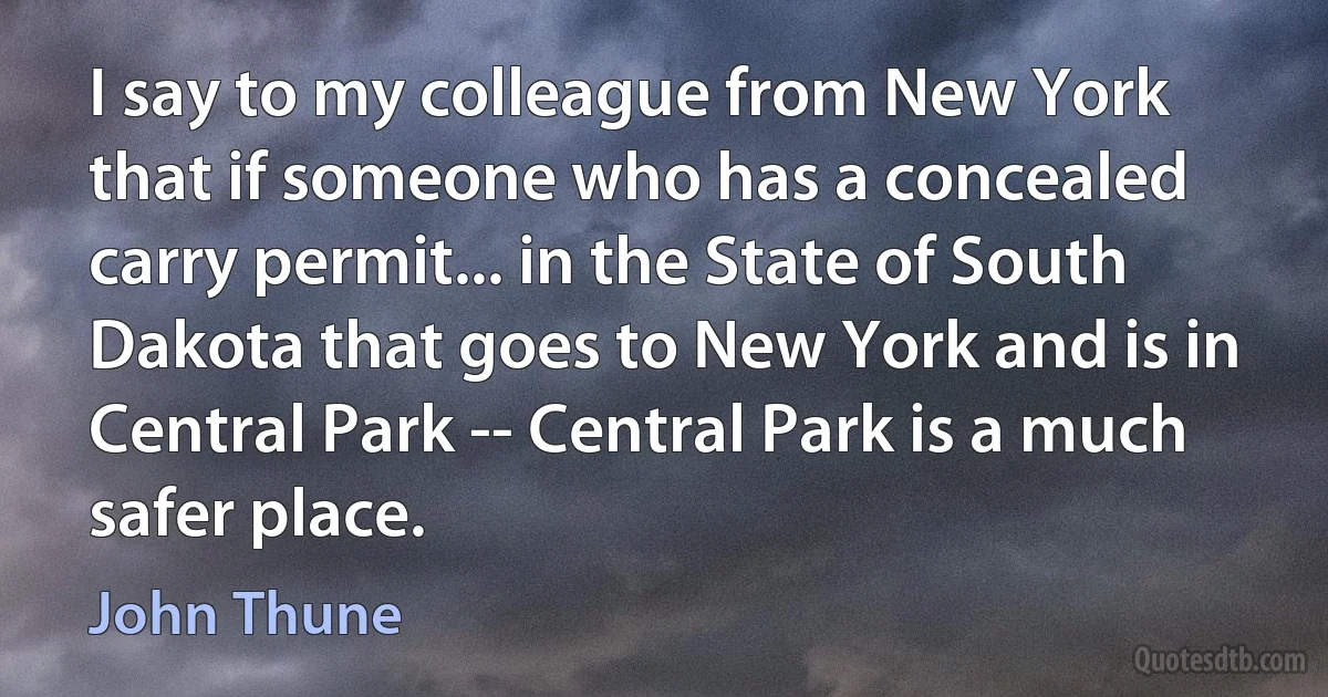 I say to my colleague from New York that if someone who has a concealed carry permit... in the State of South Dakota that goes to New York and is in Central Park -- Central Park is a much safer place. (John Thune)