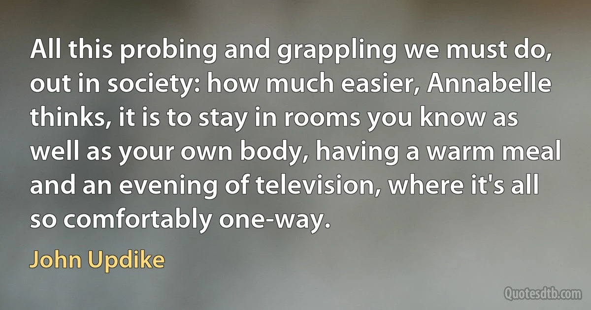 All this probing and grappling we must do, out in society: how much easier, Annabelle thinks, it is to stay in rooms you know as well as your own body, having a warm meal and an evening of television, where it's all so comfortably one-way. (John Updike)