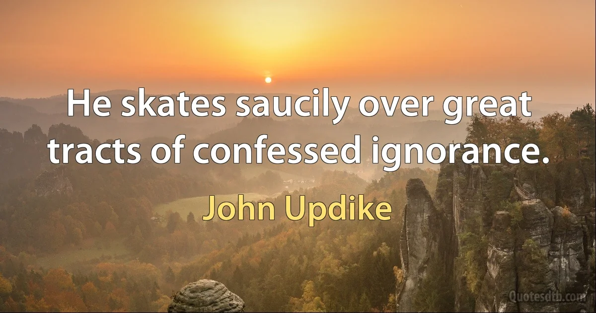 He skates saucily over great tracts of confessed ignorance. (John Updike)