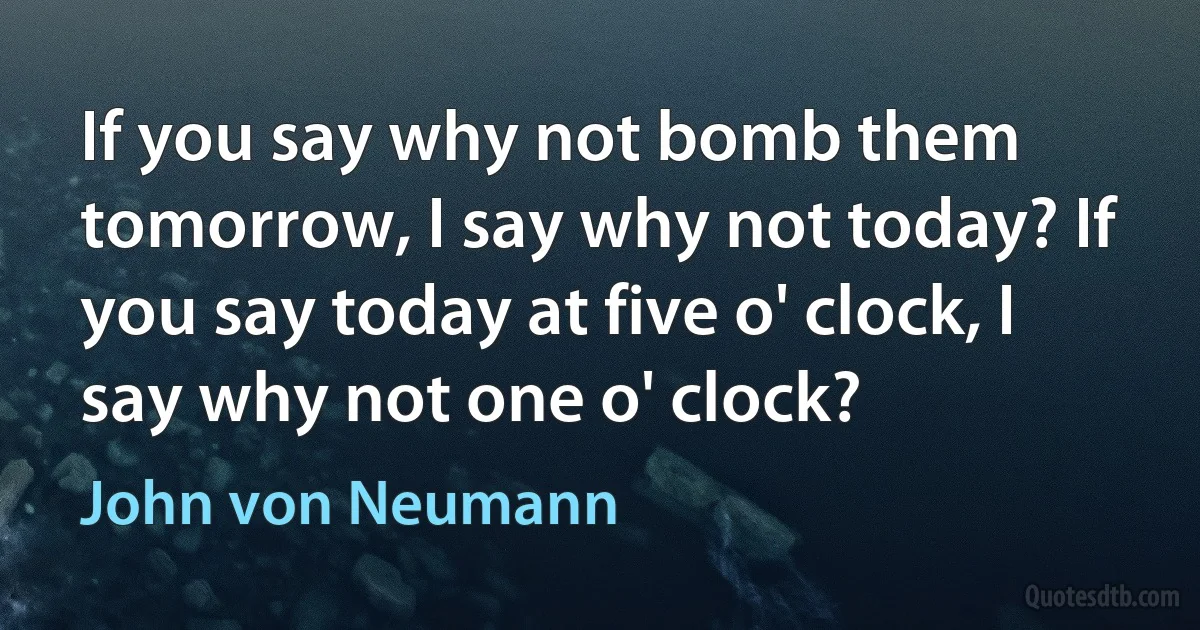 If you say why not bomb them tomorrow, I say why not today? If you say today at five o' clock, I say why not one o' clock? (John von Neumann)