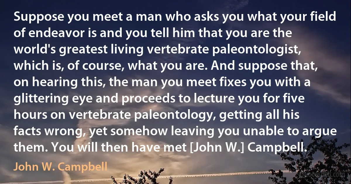 Suppose you meet a man who asks you what your field of endeavor is and you tell him that you are the world's greatest living vertebrate paleontologist, which is, of course, what you are. And suppose that, on hearing this, the man you meet fixes you with a glittering eye and proceeds to lecture you for five hours on vertebrate paleontology, getting all his facts wrong, yet somehow leaving you unable to argue them. You will then have met [John W.] Campbell. (John W. Campbell)