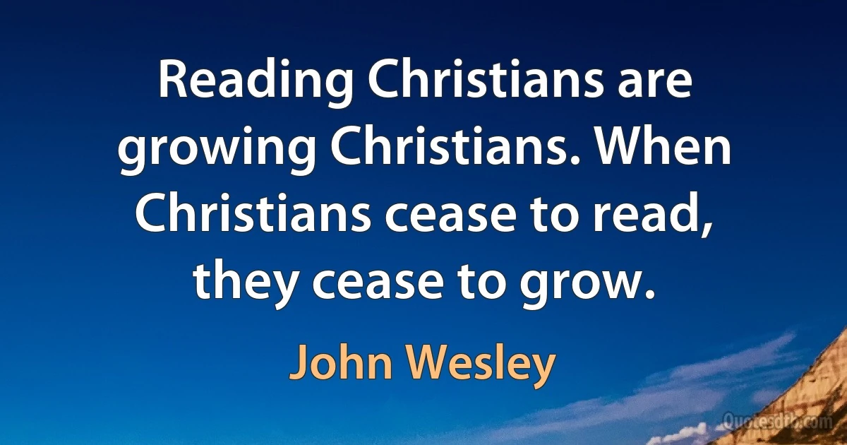 Reading Christians are growing Christians. When Christians cease to read, they cease to grow. (John Wesley)