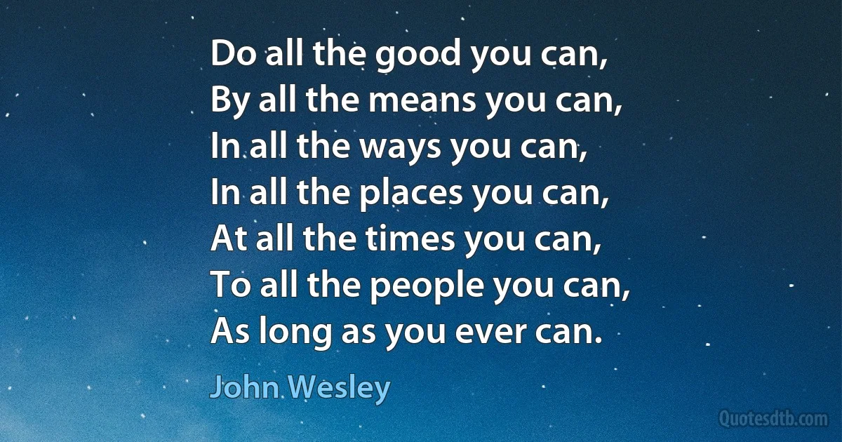 Do all the good you can,
By all the means you can,
In all the ways you can,
In all the places you can,
At all the times you can,
To all the people you can,
As long as you ever can. (John Wesley)