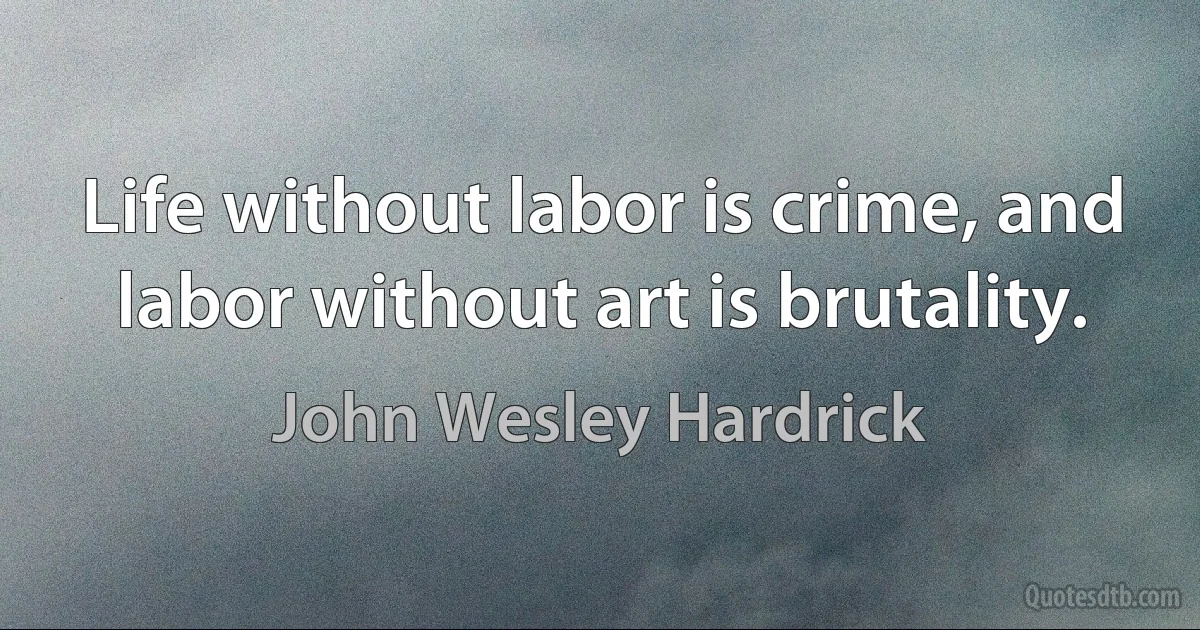 Life without labor is crime, and labor without art is brutality. (John Wesley Hardrick)