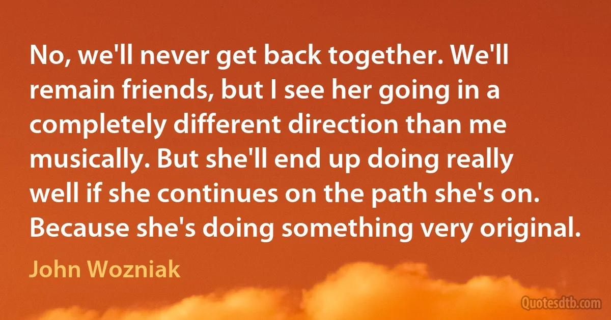 No, we'll never get back together. We'll remain friends, but I see her going in a completely different direction than me musically. But she'll end up doing really well if she continues on the path she's on. Because she's doing something very original. (John Wozniak)