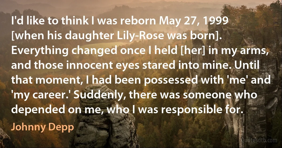 I'd like to think I was reborn May 27, 1999 [when his daughter Lily-Rose was born]. Everything changed once I held [her] in my arms, and those innocent eyes stared into mine. Until that moment, I had been possessed with 'me' and 'my career.' Suddenly, there was someone who depended on me, who I was responsible for. (Johnny Depp)