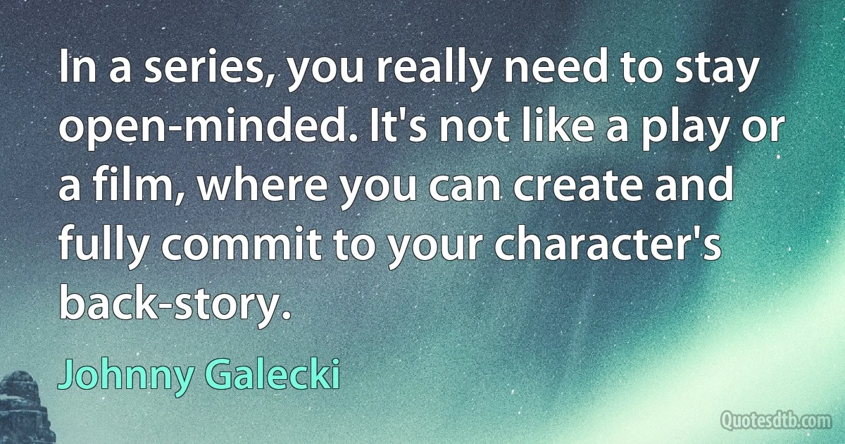 In a series, you really need to stay open-minded. It's not like a play or a film, where you can create and fully commit to your character's back-story. (Johnny Galecki)