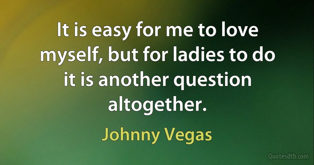 It is easy for me to love myself, but for ladies to do it is another question altogether. (Johnny Vegas)