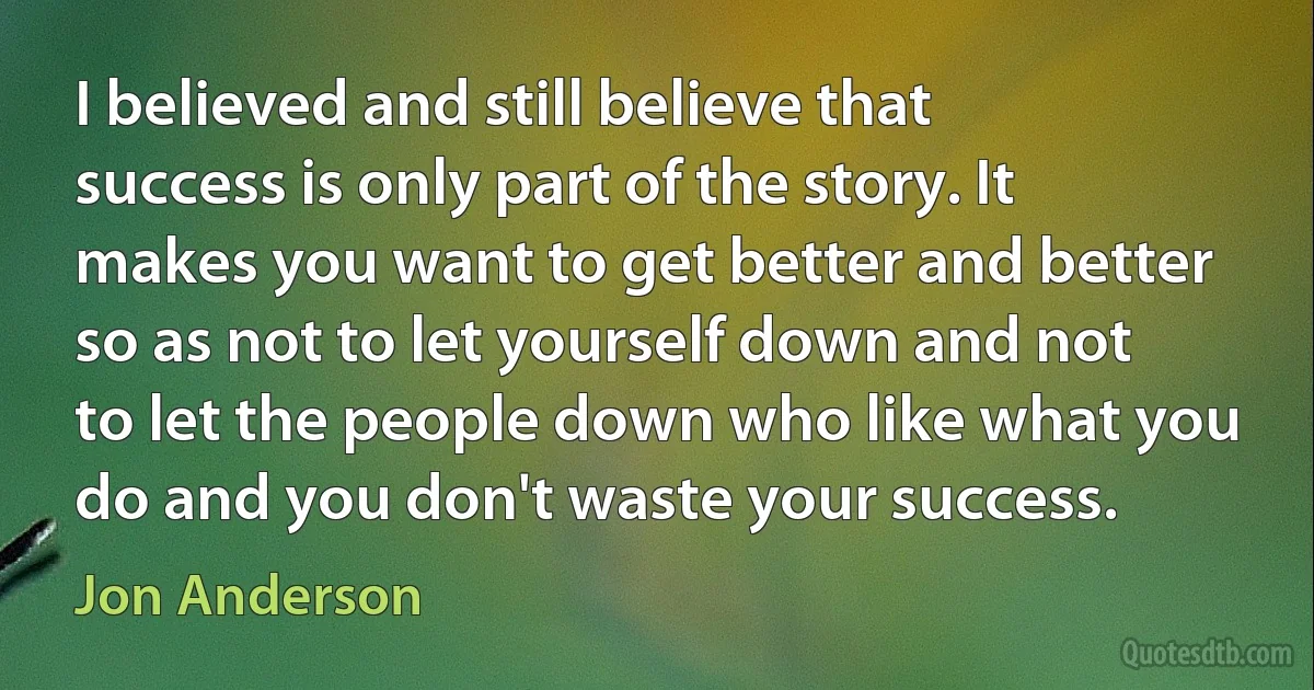 I believed and still believe that success is only part of the story. It makes you want to get better and better so as not to let yourself down and not to let the people down who like what you do and you don't waste your success. (Jon Anderson)