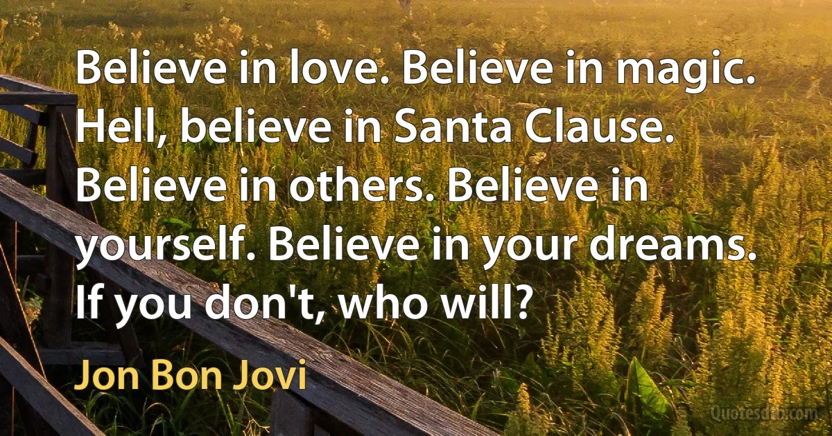 Believe in love. Believe in magic. Hell, believe in Santa Clause. Believe in others. Believe in yourself. Believe in your dreams. If you don't, who will? (Jon Bon Jovi)