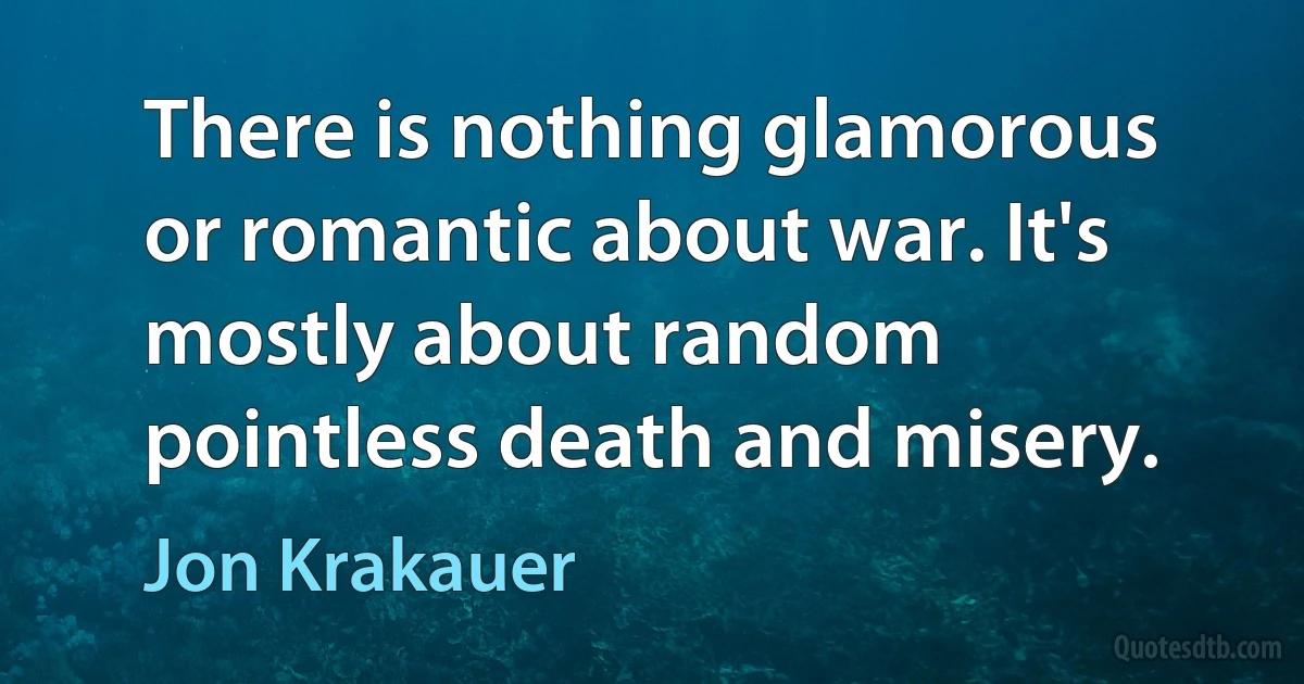 There is nothing glamorous or romantic about war. It's mostly about random pointless death and misery. (Jon Krakauer)