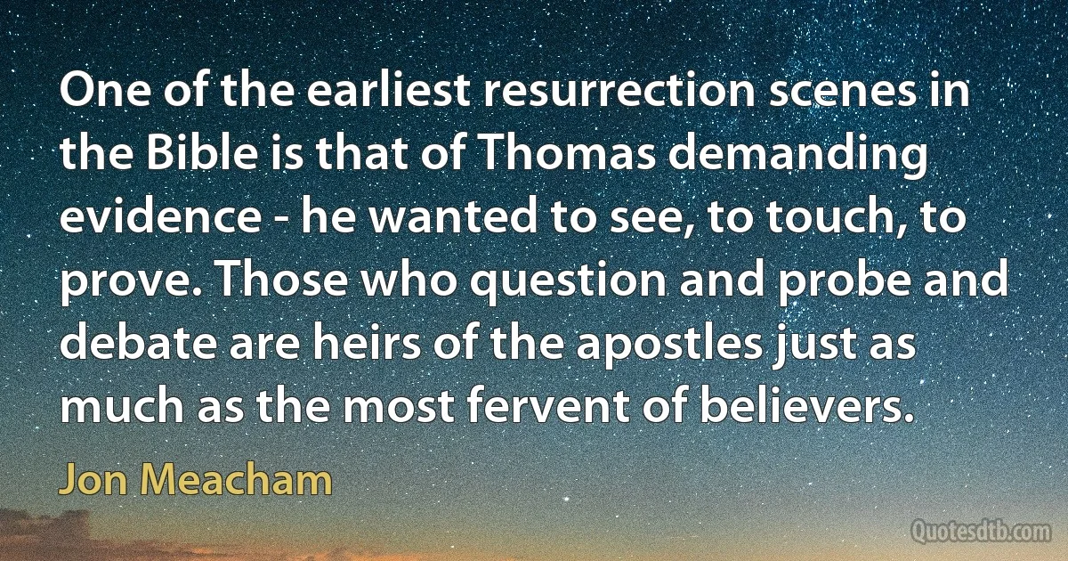 One of the earliest resurrection scenes in the Bible is that of Thomas demanding evidence - he wanted to see, to touch, to prove. Those who question and probe and debate are heirs of the apostles just as much as the most fervent of believers. (Jon Meacham)