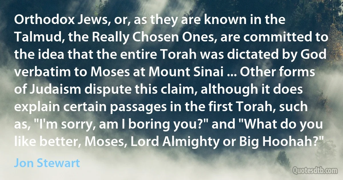 Orthodox Jews, or, as they are known in the Talmud, the Really Chosen Ones, are committed to the idea that the entire Torah was dictated by God verbatim to Moses at Mount Sinai ... Other forms of Judaism dispute this claim, although it does explain certain passages in the first Torah, such as, "I'm sorry, am I boring you?" and "What do you like better, Moses, Lord Almighty or Big Hoohah?" (Jon Stewart)