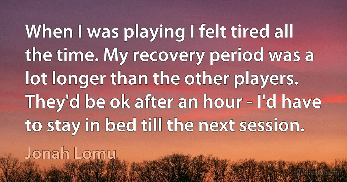 When I was playing I felt tired all the time. My recovery period was a lot longer than the other players. They'd be ok after an hour - I'd have to stay in bed till the next session. (Jonah Lomu)