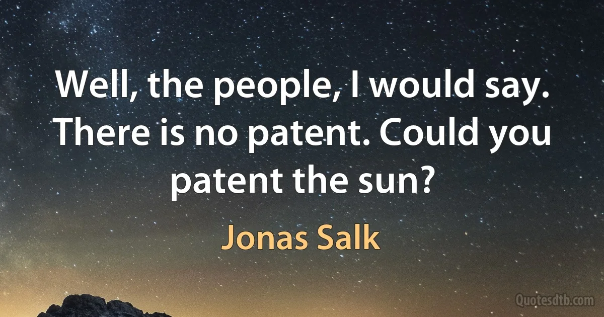 Well, the people, I would say. There is no patent. Could you patent the sun? (Jonas Salk)