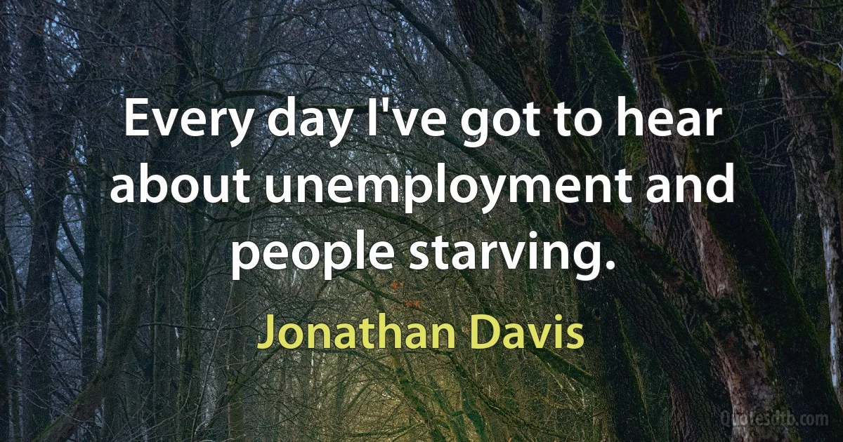 Every day I've got to hear about unemployment and people starving. (Jonathan Davis)