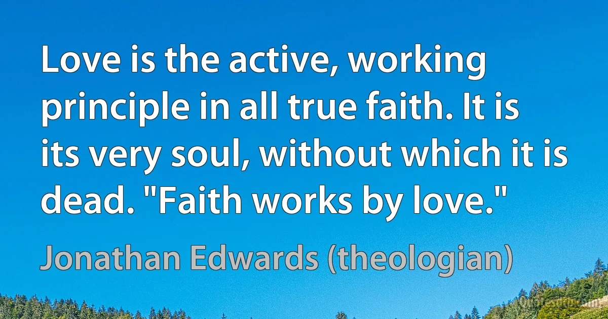 Love is the active, working principle in all true faith. It is its very soul, without which it is dead. "Faith works by love." (Jonathan Edwards (theologian))