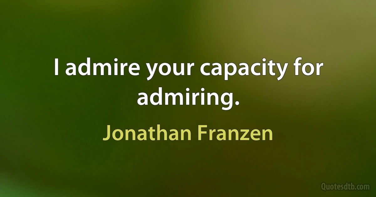 I admire your capacity for admiring. (Jonathan Franzen)