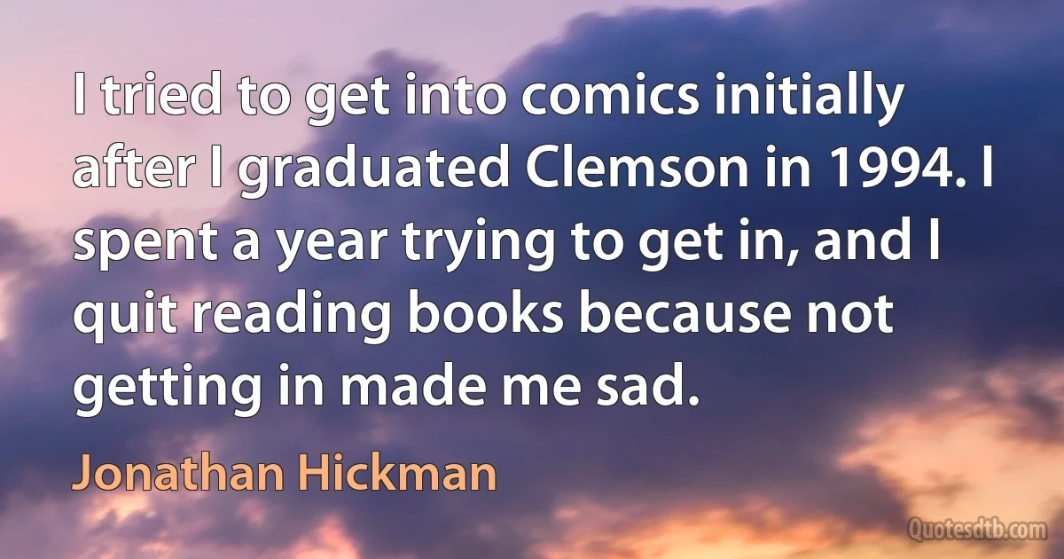 I tried to get into comics initially after I graduated Clemson in 1994. I spent a year trying to get in, and I quit reading books because not getting in made me sad. (Jonathan Hickman)