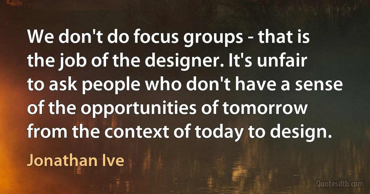 We don't do focus groups - that is the job of the designer. It's unfair to ask people who don't have a sense of the opportunities of tomorrow from the context of today to design. (Jonathan Ive)