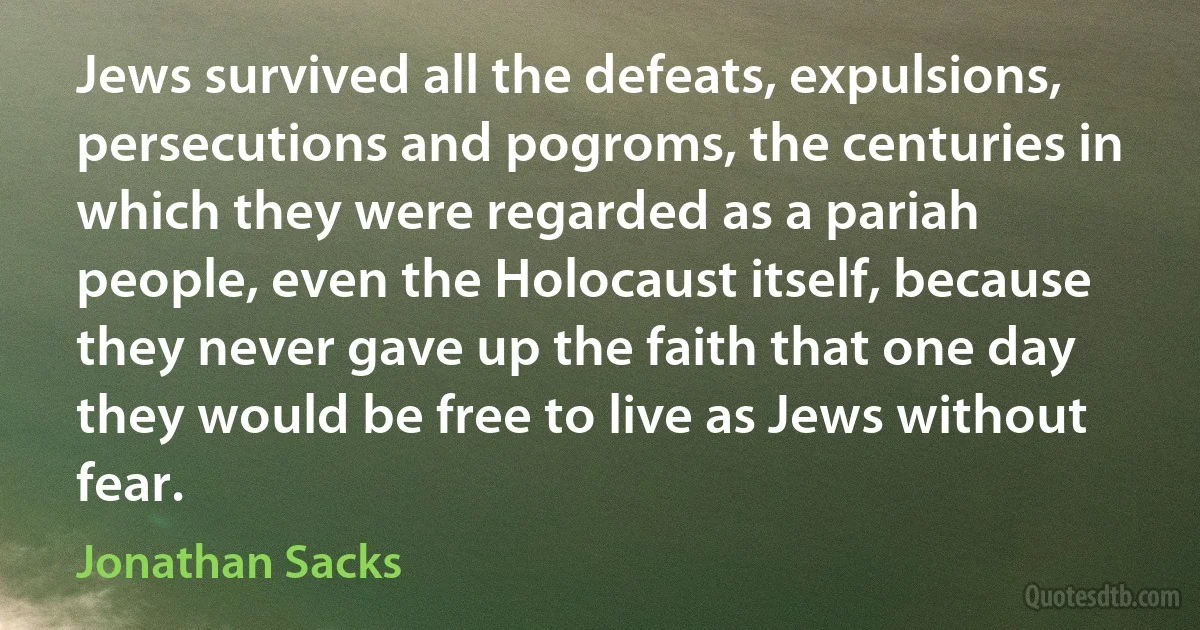 Jews survived all the defeats, expulsions, persecutions and pogroms, the centuries in which they were regarded as a pariah people, even the Holocaust itself, because they never gave up the faith that one day they would be free to live as Jews without fear. (Jonathan Sacks)