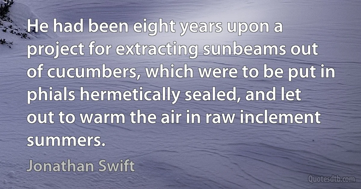 He had been eight years upon a project for extracting sunbeams out of cucumbers, which were to be put in phials hermetically sealed, and let out to warm the air in raw inclement summers. (Jonathan Swift)