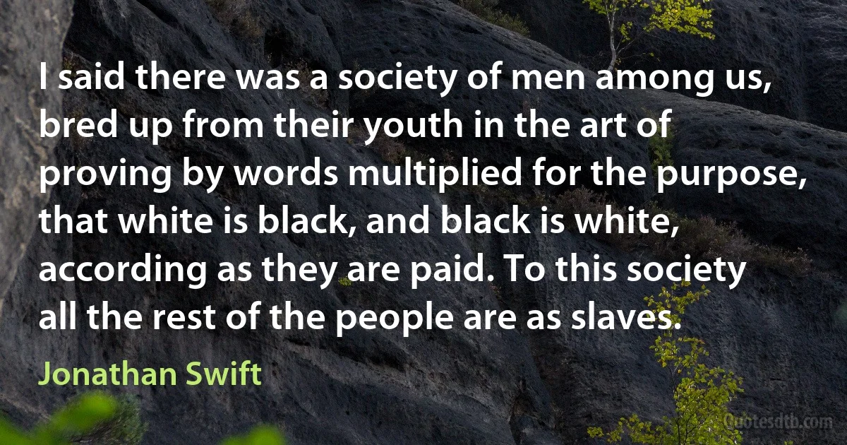 I said there was a society of men among us, bred up from their youth in the art of proving by words multiplied for the purpose, that white is black, and black is white, according as they are paid. To this society all the rest of the people are as slaves. (Jonathan Swift)