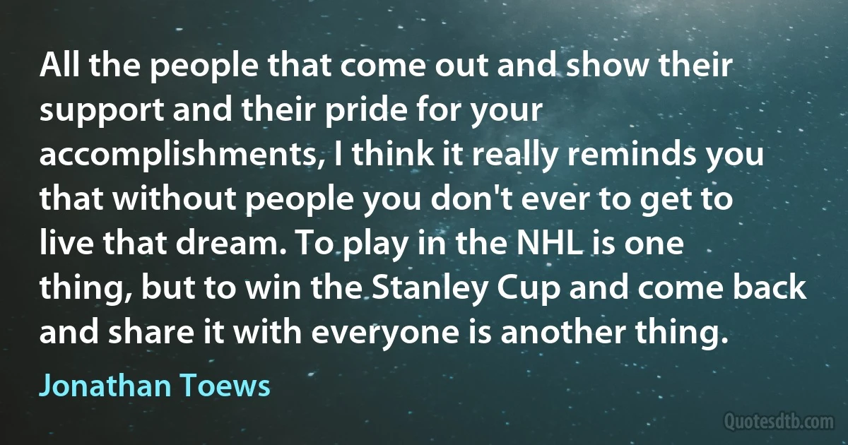 All the people that come out and show their support and their pride for your accomplishments, I think it really reminds you that without people you don't ever to get to live that dream. To play in the NHL is one thing, but to win the Stanley Cup and come back and share it with everyone is another thing. (Jonathan Toews)