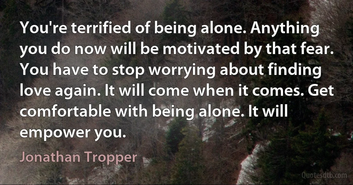 You're terrified of being alone. Anything you do now will be motivated by that fear. You have to stop worrying about finding love again. It will come when it comes. Get comfortable with being alone. It will empower you. (Jonathan Tropper)