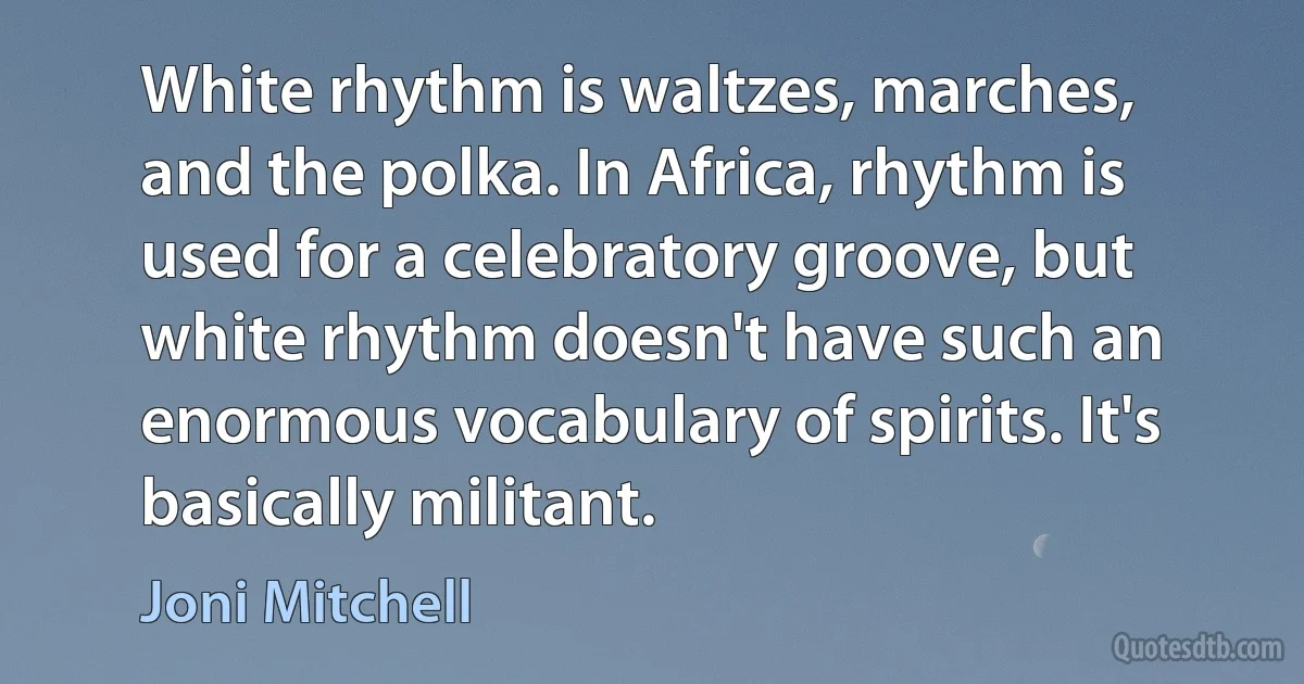 White rhythm is waltzes, marches, and the polka. In Africa, rhythm is used for a celebratory groove, but white rhythm doesn't have such an enormous vocabulary of spirits. It's basically militant. (Joni Mitchell)