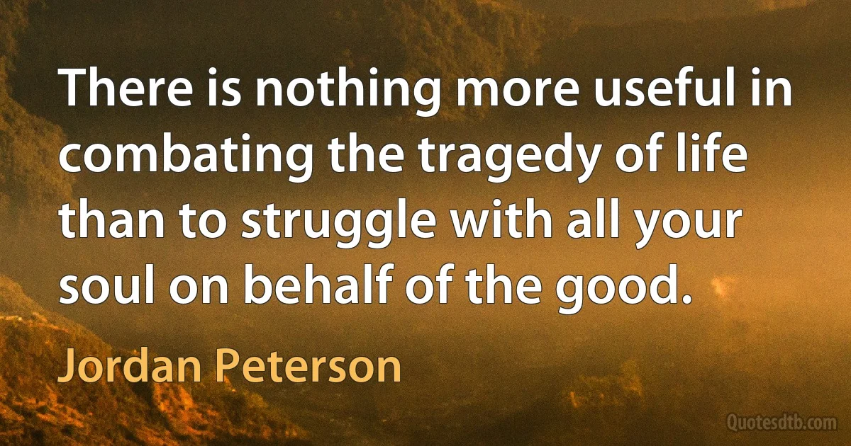 There is nothing more useful in combating the tragedy of life than to struggle with all your soul on behalf of the good. (Jordan Peterson)