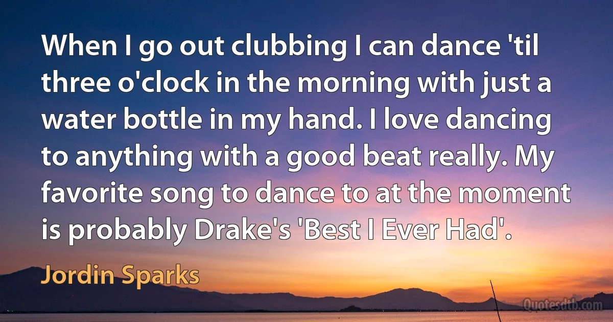 When I go out clubbing I can dance 'til three o'clock in the morning with just a water bottle in my hand. I love dancing to anything with a good beat really. My favorite song to dance to at the moment is probably Drake's 'Best I Ever Had'. (Jordin Sparks)