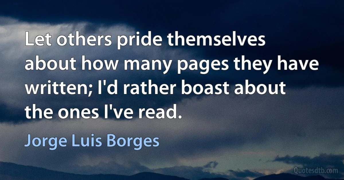 Let others pride themselves about how many pages they have written; I'd rather boast about the ones I've read. (Jorge Luis Borges)