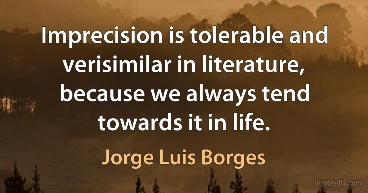 Imprecision is tolerable and verisimilar in literature, because we always tend towards it in life. (Jorge Luis Borges)