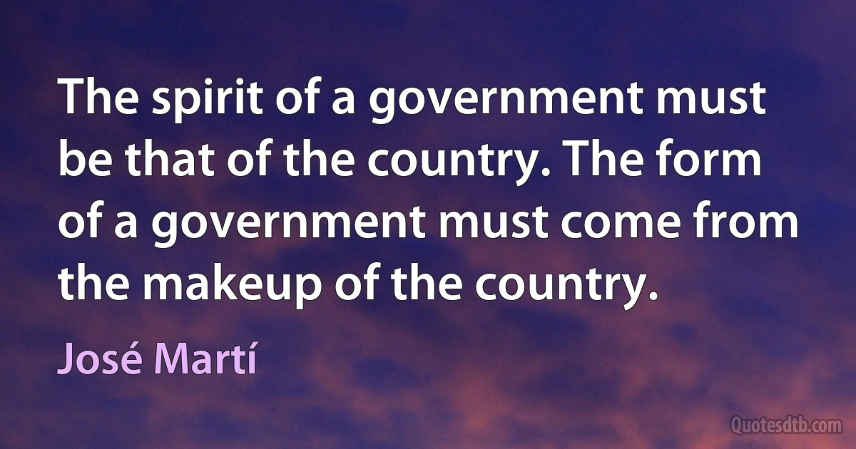 The spirit of a government must be that of the country. The form of a government must come from the makeup of the country. (José Martí)