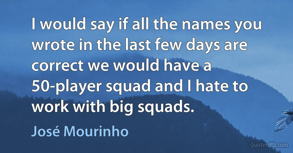 I would say if all the names you wrote in the last few days are correct we would have a 50-player squad and I hate to work with big squads. (José Mourinho)