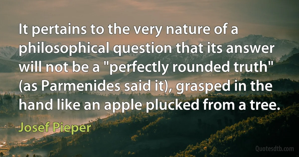 It pertains to the very nature of a philosophical question that its answer will not be a "perfectly rounded truth" (as Parmenides said it), grasped in the hand like an apple plucked from a tree. (Josef Pieper)