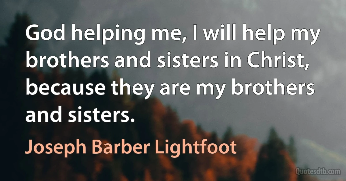 God helping me, I will help my brothers and sisters in Christ, because they are my brothers and sisters. (Joseph Barber Lightfoot)